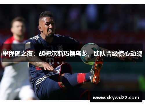 里程碑之夜：胡梅尔斯巧摆乌龙，助队晋级惊心动魄